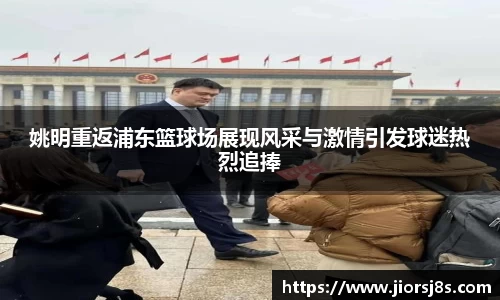 姚明重返浦东篮球场展现风采与激情引发球迷热烈追捧
