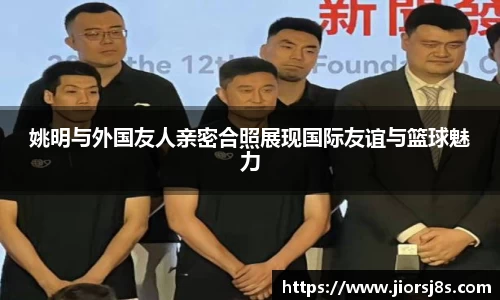 姚明与外国友人亲密合照展现国际友谊与篮球魅力