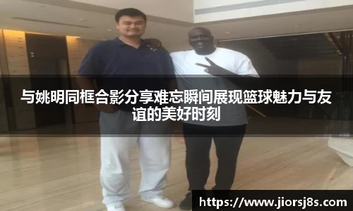 与姚明同框合影分享难忘瞬间展现篮球魅力与友谊的美好时刻